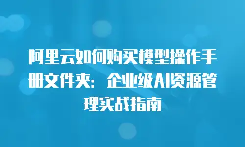 阿里云如何购买模型操作手册文件夹：企业级AI资源管理实战指南