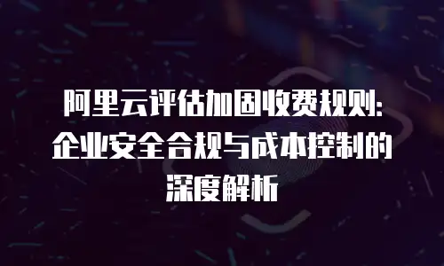 阿里云评估加固收费规则：企业安全合规与成本控制的深度解析