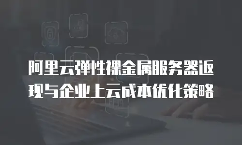 阿里云弹性裸金属服务器返现与企业上云成本优化策略