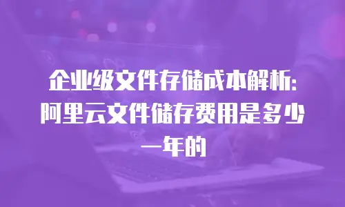 企业级文件存储成本解析：阿里云文件储存费用是多少一年的