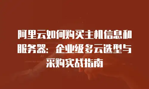 阿里云如何购买主机信息和服务器：企业级多云选型与采购实战指南