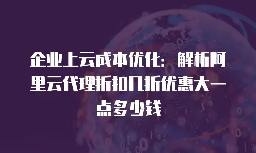 企业上云成本优化：解析阿里云代理折扣几折优惠大一点多少钱