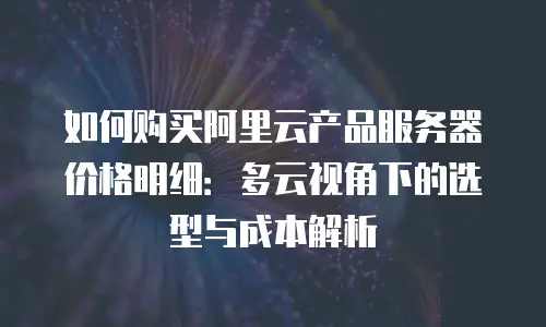 如何购买阿里云产品服务器价格明细：多云视角下的选型与成本解析