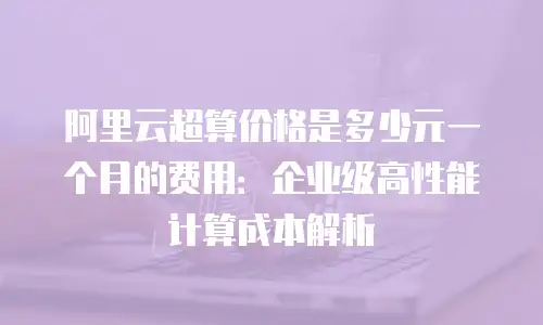 阿里云超算价格是多少元一个月的费用：企业级高性能计算成本解析