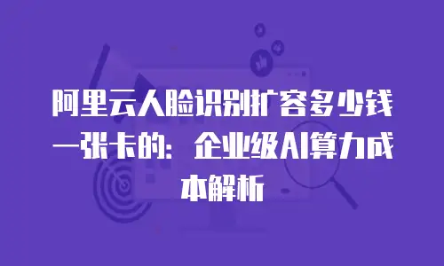 阿里云人脸识别扩容多少钱一张卡的：企业级AI算力成本解析