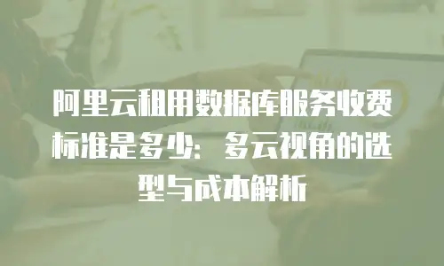 阿里云租用数据库服务收费标准是多少：多云视角的选型与成本解析