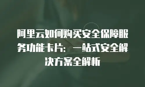 阿里云如何购买安全保障服务功能卡片：一站式安全解决方案全解析