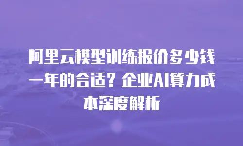 阿里云模型训练报价多少钱一年的合适？企业AI算力成本深度解析