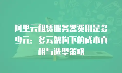 阿里云租赁服务器费用是多少元：多云架构下的成本真相与选型策略