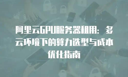 阿里云GPU服务器租用：多云环境下的算力选型与成本优化指南