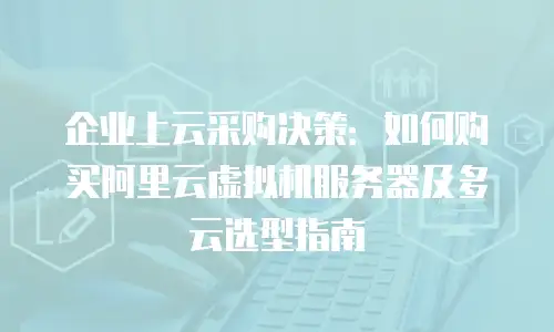 企业上云采购决策：如何购买阿里云虚拟机服务器及多云选型指南