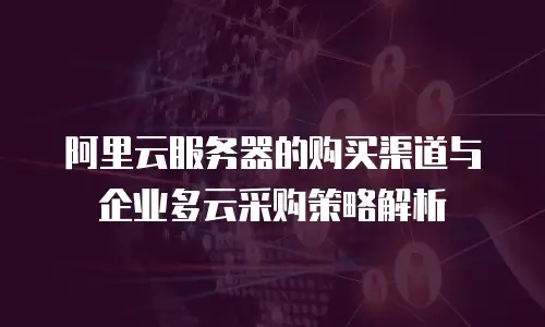 阿里云服务器的购买渠道与企业多云采购策略解析