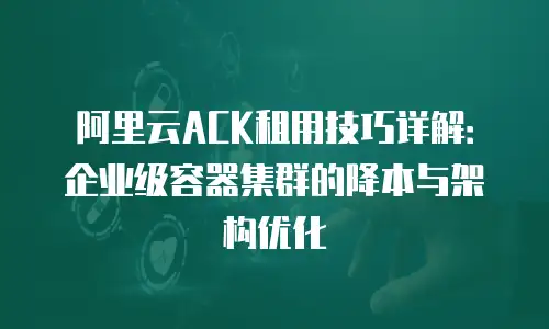 阿里云ACK租用技巧详解：企业级容器集群的降本与架构优化