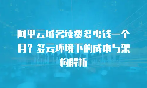 阿里云域名续费多少钱一个月？多云环境下的成本与架构解析