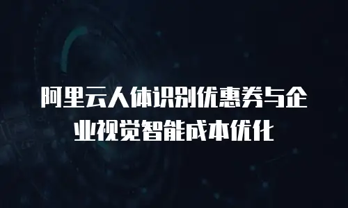阿里云人体识别优惠券与企业视觉智能成本优化