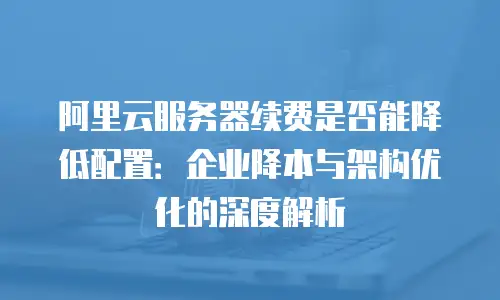 阿里云服务器续费是否能降低配置：企业降本与架构优化的深度解析