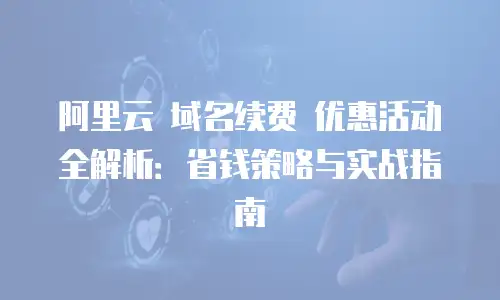 阿里云 域名续费 优惠活动全解析：省钱策略与实战指南