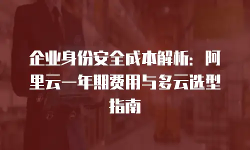 企业身份安全成本解析：阿里云一年期费用与多云选型指南