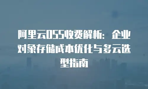 阿里云OSS收费解析：企业对象存储成本优化与多云选型指南