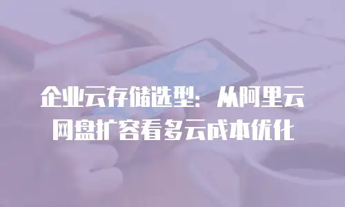 企业云存储选型：从阿里云网盘扩容看多云成本优化