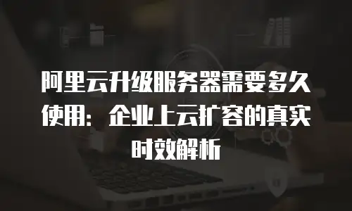 阿里云升级服务器需要多久使用：企业上云扩容的真实时效解析