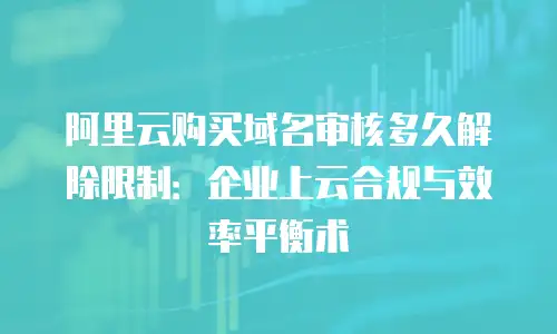 阿里云购买域名审核多久解除限制：企业上云合规与效率平衡术