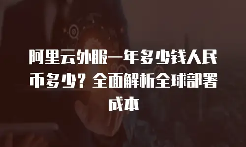 阿里云外服一年多少钱人民币多少？全面解析全球部署成本
