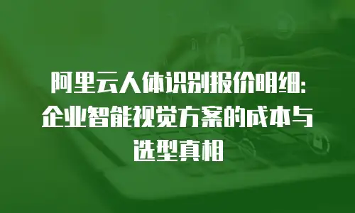 阿里云人体识别报价明细：企业智能视觉方案的成本与选型真相