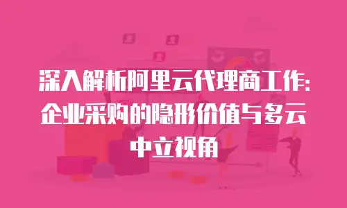 深入解析阿里云代理商工作：企业采购的隐形价值与多云中立视角
