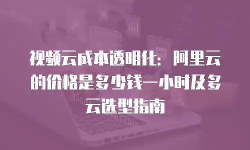 视频云成本透明化：阿里云的价格是多少钱一小时及多云选型指南