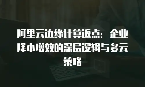 阿里云边缘计算返点：企业降本增效的深层逻辑与多云策略