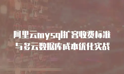 阿里云mysql扩容收费标准与多云数据库成本优化实战