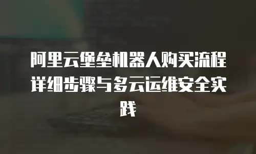 阿里云堡垒机器人购买流程详细步骤与多云运维安全实践