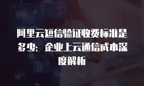 阿里云短信验证收费标准是多少：企业上云通信成本深度解析