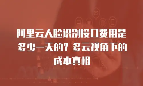 阿里云人脸识别接口费用是多少一天的？多云视角下的成本真相