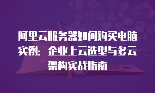 阿里云服务器如何购买电脑实例：企业上云选型与多云架构实战指南