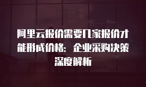 阿里云报价需要几家报价才能形成价格：企业采购决策深度解析