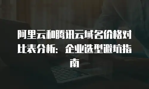 阿里云和腾讯云域名价格对比表分析：企业选型避坑指南