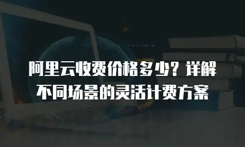 阿里云收费价格多少？详解不同场景的灵活计费方案