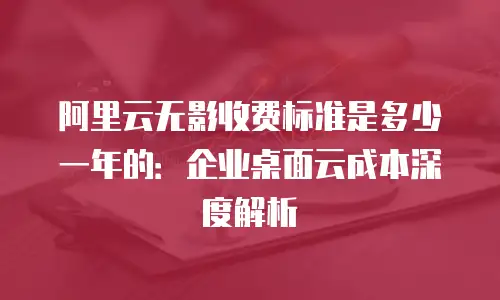 阿里云无影收费标准是多少一年的：企业桌面云成本深度解析