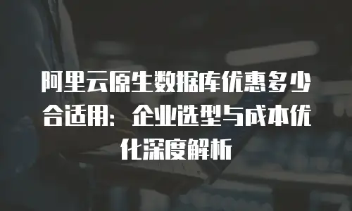 阿里云原生数据库优惠多少合适用：企业选型与成本优化深度解析