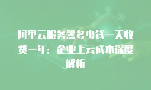 阿里云服务器多少钱一天收费一年：企业上云成本深度解析