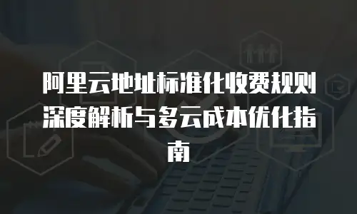 阿里云地址标准化收费规则深度解析与多云成本优化指南