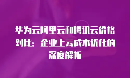 华为云阿里云和腾讯云价格对比：企业上云成本优化的深度解析