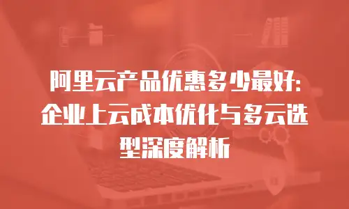 阿里云产品优惠多少最好：企业上云成本优化与多云选型深度解析