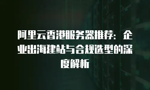 阿里云香港服务器推荐：企业出海建站与合规选型的深度解析