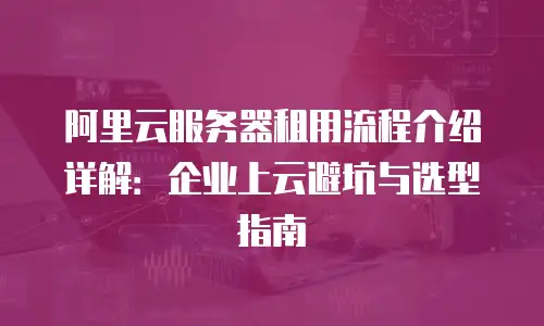 阿里云服务器租用流程介绍详解：企业上云避坑与选型指南