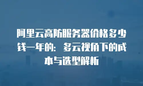 阿里云高防服务器价格多少钱一年的：多云视角下的成本与选型解析