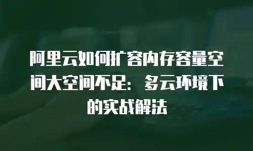 阿里云如何扩容内存容量空间大空间不足：多云环境下的实战解法