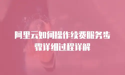 阿里云如何操作续费服务步骤详细过程详解